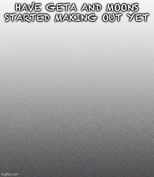 … | HAVE GETA AND MOONS STARTED MAKING OUT YET | made w/ Imgflip meme maker