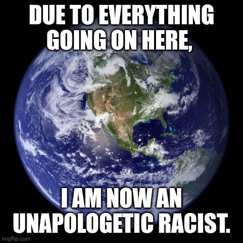 Thank you. | DUE TO EVERYTHING GOING ON HERE, I AM NOW AN UNAPOLOGETIC RACIST. | image tagged in earth | made w/ Imgflip meme maker