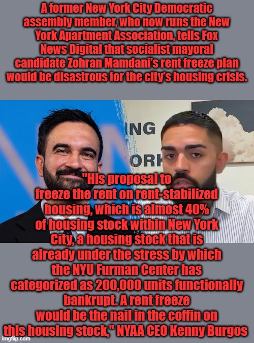 "So, if he's attempting to achieve affordability, what he's instead going to achieve is insolvency." Exactly what he wants to do | A former New York City Democratic assembly member, who now runs the New York Apartment Association, tells Fox News Digital that socialist mayoral candidate Zohran Mamdani’s rent freeze plan would be disastrous for the city’s housing crisis. "His proposal to freeze the rent on rent-stabilized housing, which is almost 40% of housing stock within New York City, a housing stock that is already under the stress by which the NYU Furman Center has categorized as 200,000 units functionally bankrupt. A rent freeze would be the nail in the coffin on this housing stock," NYAA CEO Kenny Burgos | made w/ Imgflip meme maker