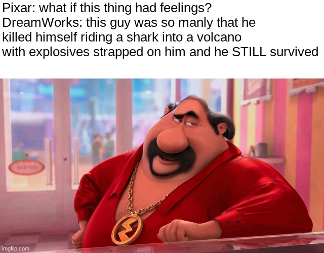 dreamworks HAD to be on some good shit to make despicable me 2 | Pixar: what if this thing had feelings?
DreamWorks: this guy was so manly that he killed himself riding a shark into a volcano with explosives strapped on him and he STILL survived | image tagged in el macho's advice | made w/ Imgflip meme maker