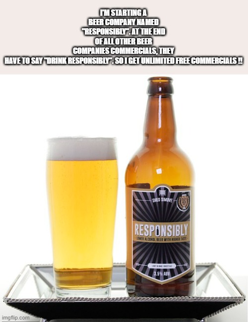 I'm going to make beer and name in "Responsibly". Adds will say Drink Responsibly | I'M STARTING A BEER COMPANY NAMED "RESPONSIBLY". AT THE END OF ALL OTHER BEER COMPANIES COMMERCIALS, THEY HAVE TO SAY "DRINK RESPONSIBLY". SO I GET UNLIMITED FREE COMMERCIALS !! | image tagged in funny,beer,play on words,humor,names,funny names | made w/ Imgflip meme maker