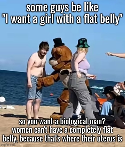 fazbeeran | some guys be like
"I want a girl with a flat belly"; so you want a biological man? women can't have a completely flat belly, because that's where their uterus is | image tagged in fazbeeran | made w/ Imgflip meme maker