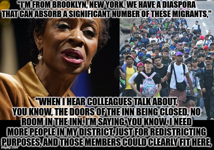 Dems need illegals to rig the system. | "I'M FROM BROOKLYN, NEW YORK. WE HAVE A DIASPORA THAT CAN ABSORB A SIGNIFICANT NUMBER OF THESE MIGRANTS,"; "WHEN I HEAR COLLEAGUES TALK ABOUT, YOU KNOW, THE DOORS OF THE INN BEING CLOSED, NO ROOM IN THE INN, I’M SAYING, YOU KNOW, I NEED MORE PEOPLE IN MY DISTRICT, JUST FOR REDISTRICTING PURPOSES, AND THOSE MEMBERS COULD CLEARLY FIT HERE, | image tagged in redistricting,illegal aliens,rigging the vote,fraud | made w/ Imgflip meme maker