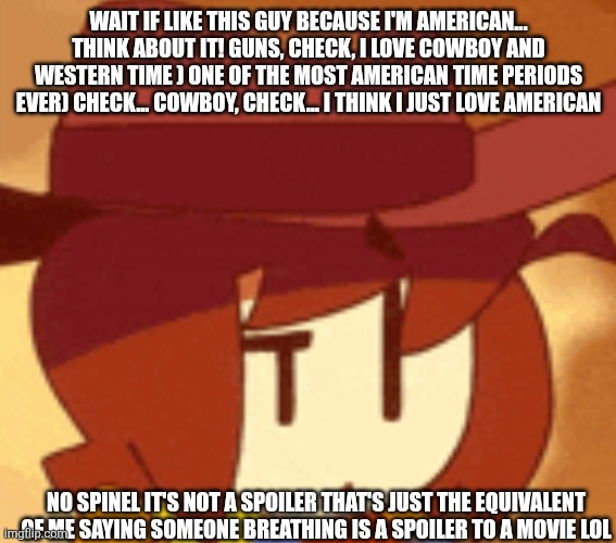 And no spinel the bottom text is not mak fun of you just telling you it's a not a spoiler | WAIT IF LIKE THIS GUY BECAUSE I'M AMERICAN... THINK ABOUT IT! GUNS, CHECK, I LOVE COWBOY AND WESTERN TIME ) ONE OF THE MOST AMERICAN TIME PERIODS EVER) CHECK... COWBOY, CHECK... I THINK I JUST LOVE AMERICAN; NO SPINEL IT'S NOT A SPOILER THAT'S JUST THE EQUIVALENT OF ME SAYING SOMEONE BREATHING IS A SPOILER TO A MOVIE LOL | image tagged in qhat | made w/ Imgflip meme maker