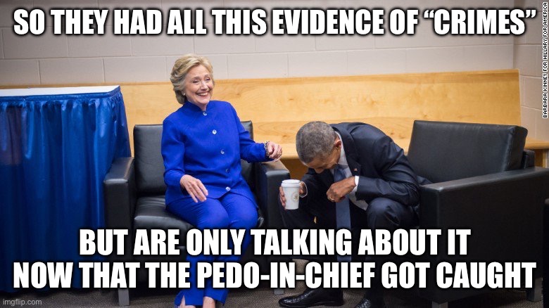 Obama and Hilary Laughing | SO THEY HAD ALL THIS EVIDENCE OF “CRIMES”; BUT ARE ONLY TALKING ABOUT IT NOW THAT THE PEDO-IN-CHIEF GOT CAUGHT | image tagged in obama and hilary laughing | made w/ Imgflip meme maker