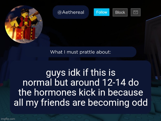 aethereal's forsaken template | guys idk if this is normal but around 12-14 do the hormones kick in because all my friends are becoming odd | image tagged in aethereal's forsaken template | made w/ Imgflip meme maker