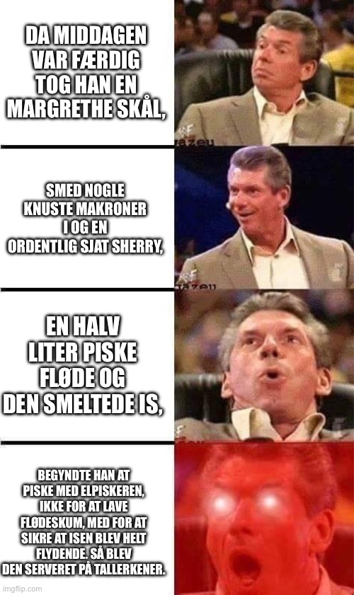 Vince McMahon Reaction w/Glowing Eyes | DA MIDDAGEN VAR FÆRDIG TOG HAN EN MARGRETHE SKÅL, SMED NOGLE KNUSTE MAKRONER I OG EN ORDENTLIG SJAT SHERRY, EN HALV LITER PISKE FLØDE OG DEN SMELTEDE IS, BEGYNDTE HAN AT PISKE MED ELPISKEREN, IKKE FOR AT LAVE FLØDESKUM, MED FOR AT SIKRE AT ISEN BLEV HELT FLYDENDE. SÅ BLEV DEN SERVERET PÅ TALLERKENER. | image tagged in vince mcmahon reaction w/glowing eyes | made w/ Imgflip meme maker
