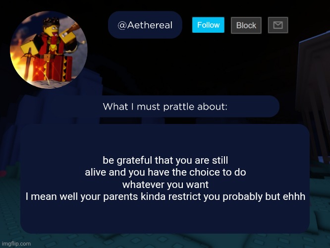 aethereal's forsaken template | be grateful that you are still alive and you have the choice to do whatever you want
I mean well your parents kinda restrict you probably but ehhh | image tagged in aethereal's forsaken template | made w/ Imgflip meme maker