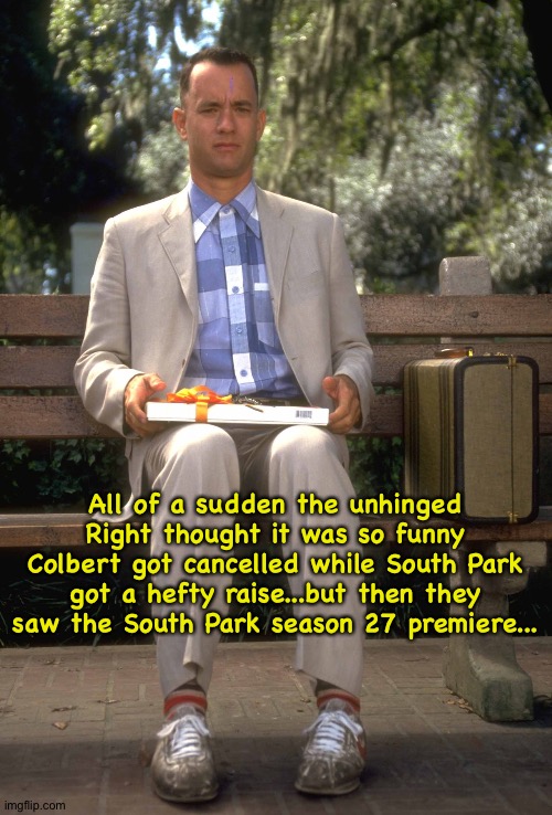 Paramount is having fits all over again | All of a sudden the unhinged Right thought it was so funny Colbert got cancelled while South Park got a hefty raise...but then they saw the South Park season 27 premiere... | image tagged in forrest gump | made w/ Imgflip meme maker