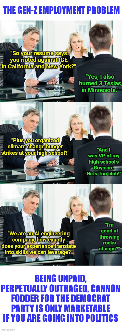 Fun fact... being an outraged, low info sheep for a political party is not a skill you can leverage outside of politics | THE GEN-Z EMPLOYMENT PROBLEM; "So your resume says you rioted against ICE in California and New York?"; "Yes, I also burned 3 Teslas in Minnesota."; "Plus you organized climate change hunger strikes at your high school?"; "And I was VP of my high school's Boys are Girls Too club!"; "I'm good at throwing rocks at cops?"; "We are an AI engineering company, how exactly does your experience translate into skills we can leverage?"; BEING UNPAID, PERPETUALLY OUTRAGED, CANNON FODDER FOR THE DEMOCRAT PARTY IS ONLY MARKETABLE IF YOU ARE GOING INTO POLITICS | image tagged in job interview,political correctness,jobs,reality,hypocrisy,skills | made w/ Imgflip meme maker