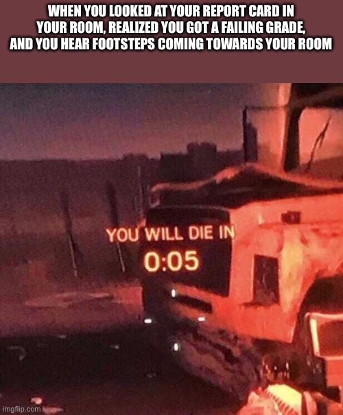 You will die in 0:05 | WHEN YOU LOOKED AT YOUR REPORT CARD IN YOUR ROOM, REALIZED YOU GOT A FAILING GRADE, AND YOU HEAR FOOTSTEPS COMING TOWARDS YOUR ROOM | image tagged in you will die in 0 05 | made w/ Imgflip meme maker