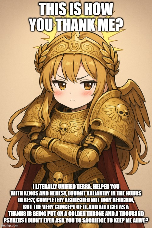 cutest god emperor ever | THIS IS HOW YOU THANK ME? I LITERALLY UNIFIED TERRA, HELPED YOU WITH XENOS AND HERESY, FOUGHT VALIANTLY IN THE HORUS HERESY, COMPLETELY ABOLISHED NOT ONLY RELIGION, BUT THE VERY CONCEPT OF IT, AND ALL I GET AS A THANKS IS BEING PUT ON A GOLDEN THRONE AND A THOUSAND PSYKERS I DIDN'T EVEN ASK YOU TO SACRIFICE TO KEEP ME ALIVE? | image tagged in cutest god emperor ever | made w/ Imgflip meme maker