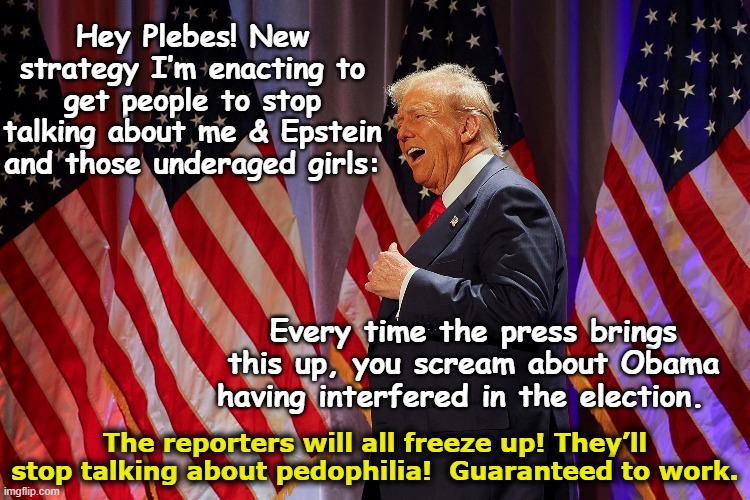 tRump Fights Pedophilia Stories | Hey Plebes! New strategy I’m enacting to get people to stop talking about me & Epstein and those underaged girls:; Every time the press brings this up, you scream about Obama having interfered in the election. The reporters will all freeze up! They’ll stop talking about pedophilia!  Guaranteed to work. | image tagged in president trump,maga,trump is a moron,basket of deplorables,nevertrump meme,pedophiles | made w/ Imgflip meme maker