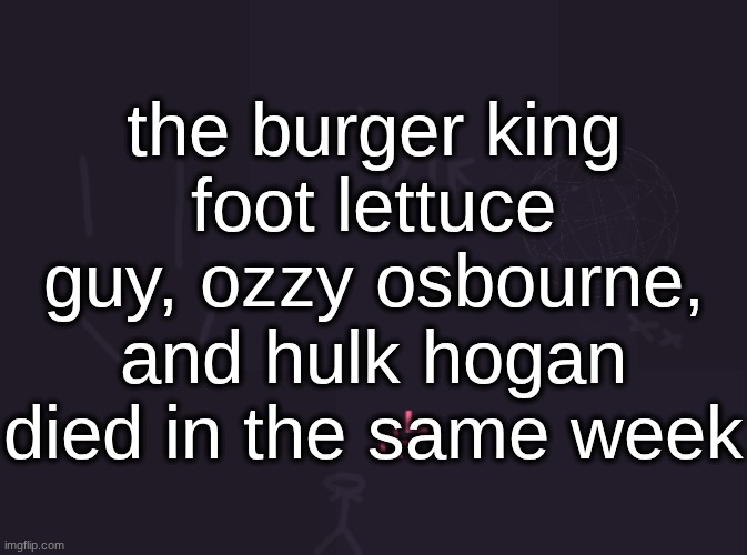 by "burger king foot lettuce guy" i mean the guy who stood in the lettuce not the "number 15" guy (edit: he died 2 weeks ago) | the burger king foot lettuce guy, ozzy osbourne, and hulk hogan died in the same week | image tagged in vik's image | made w/ Imgflip meme maker