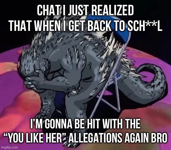 Godzilla sit meme of evangelion or smth idk | CHAT I JUST REALIZED THAT WHEN I GET BACK TO SCH**L; I’M GONNA BE HIT WITH THE “YOU LIKE HER” ALLEGATIONS AGAIN BRO | image tagged in godzilla sit meme of evangelion or smth idk | made w/ Imgflip meme maker