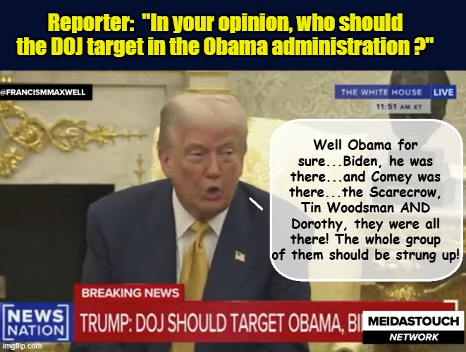 BREAKING: Trump, single handedly unearths Obama's treasonous alliance with the Land of OZ during WH presser | Reporter:  "In your opinion, who should the DOJ target in the Obama administration ?"; Well Obama for sure...Biden, he was there...and Comey was there...the Scarecrow, Tin Woodsman AND Dorothy, they were all there! The whole group of them should be strung up! | image tagged in impeach trump,donald trump memes,government corruption,obama,trump is a moron | made w/ Imgflip meme maker