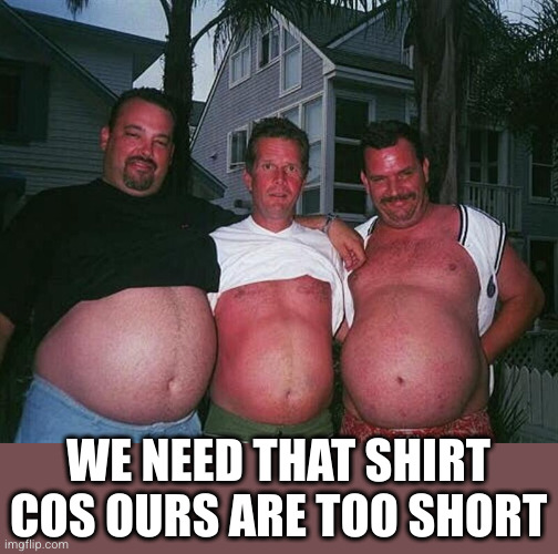 beer-bellies | WE NEED THAT SHIRT COS OURS ARE TOO SHORT | image tagged in beer-bellies | made w/ Imgflip meme maker