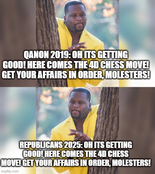 QANON 2019: OH ITS GETTING GOOD! HERE COMES THE 4D CHESS MOVE! GET YOUR AFFAIRS IN ORDER, MOLESTERS! REPUBLICANS 2025: OH ITS GETTING GOOD! HERE COMES THE 4D CHESS MOVE! GET YOUR AFFAIRS IN ORDER, MOLESTERS! | image tagged in wring hands | made w/ Imgflip meme maker