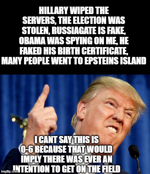 He's a big liar and he never had any intention of following up on any of his bravado. | HILLARY WIPED THE SERVERS, THE ELECTION WAS STOLEN, RUSSIAGATE IS FAKE, OBAMA WAS SPYING ON ME, HE FAKED HIS BIRTH CERTIFICATE, MANY PEOPLE WENT TO EPSTEINS ISLAND; I CANT SAY THIS IS 0-6 BECAUSE THAT WOULD IMPLY THERE WAS EVER AN INTENTION TO GET ON THE FIELD | image tagged in donald trump | made w/ Imgflip meme maker