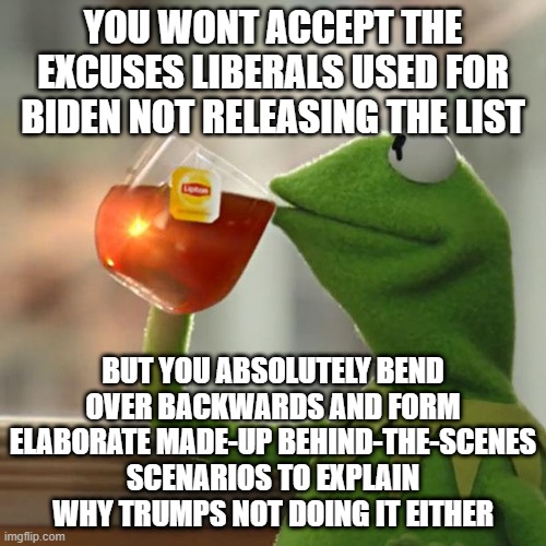 But That's None Of My Business | YOU WONT ACCEPT THE EXCUSES LIBERALS USED FOR BIDEN NOT RELEASING THE LIST; BUT YOU ABSOLUTELY BEND OVER BACKWARDS AND FORM ELABORATE MADE-UP BEHIND-THE-SCENES SCENARIOS TO EXPLAIN WHY TRUMPS NOT DOING IT EITHER | image tagged in memes,but that's none of my business,kermit the frog | made w/ Imgflip meme maker