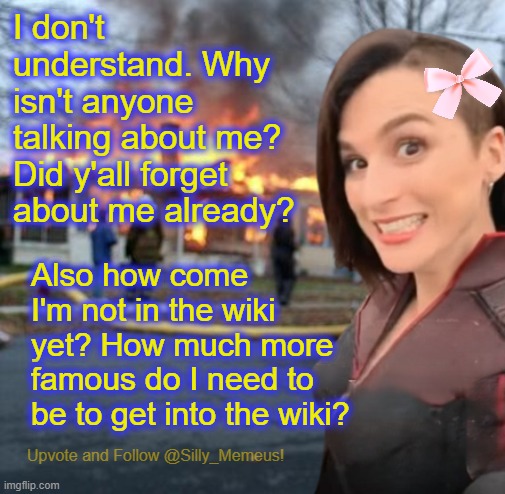 Hellooooooo, anybody there? | I don't understand. Why isn't anyone talking about me? Did y'all forget about me already? Also how come I'm not in the wiki yet? How much more famous do I need to be to get into the wiki? | image tagged in disaster girl memeus edition template | made w/ Imgflip meme maker