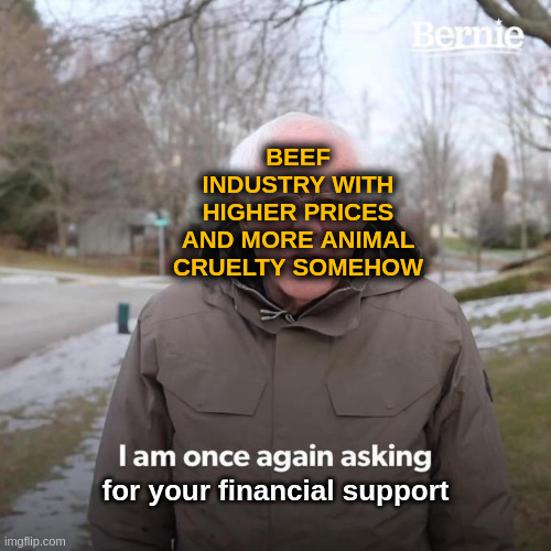 No question, only consume | BEEF INDUSTRY WITH HIGHER PRICES AND MORE ANIMAL CRUELTY SOMEHOW; for your financial support | image tagged in memes,bernie i am once again asking for your support,consumerism,beef,prices,expensive | made w/ Imgflip meme maker