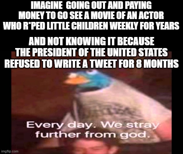 Every day. We stray further from God.  | IMAGINE  GOING OUT AND PAYING MONEY TO GO SEE A MOVIE OF AN ACTOR WHO R*PED LITTLE CHILDREN WEEKLY FOR YEARS; AND NOT KNOWING IT BECAUSE THE PRESIDENT OF THE UNITED STATES REFUSED TO WRITE A TWEET FOR 8 MONTHS | image tagged in every day we stray further from god | made w/ Imgflip meme maker