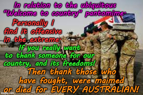 In relation to the ubiquitous WOKE Australia's "Welcome to country"! | In relation to the ubiquitous "Welcome to country" pantomime. Personally I find it offensive in the extreme. Yarra Man; If you really want to thank someone for our country, and its freedoms! Then thank those who have fought, were maimed or died for EVERY AUSTRALIAN! | image tagged in far left labor labour,virtue signaling progressive,self gratification by proxy,greens teals,army raaf ran soldiers,aboriginal | made w/ Imgflip meme maker