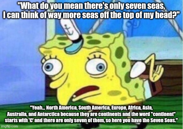 Mocking Spongebob Meme | "What do you mean there's only seven seas, I can think of way more seas off the top of my head?"; "Yeah... North America, South America, Europe, Africa, Asia, Australia, and Antarctica because they are continents and the word "continent" starts with 'C' and there are only seven of them, so here you have the Seven Seas." | image tagged in memes,mocking spongebob | made w/ Imgflip meme maker