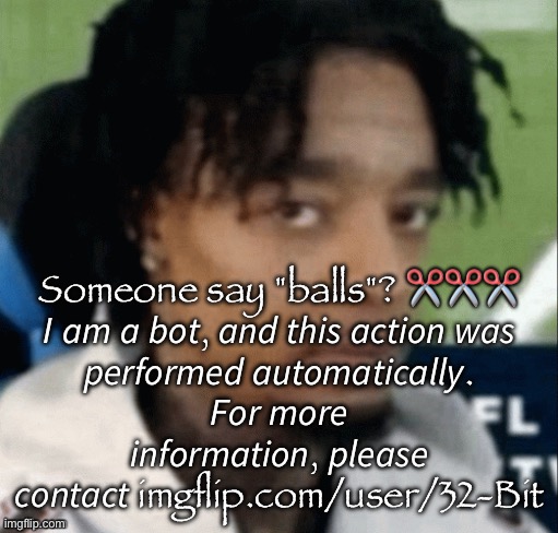 . | Someone say "balls"? ✂✂✂

𝘐 𝘢𝘮 𝘢 𝘣𝘰𝘵, 𝘢𝘯𝘥 𝘵𝘩𝘪𝘴 𝘢𝘤𝘵𝘪𝘰𝘯 𝘸𝘢𝘴 𝘱𝘦𝘳𝘧𝘰𝘳𝘮𝘦𝘥 𝘢𝘶𝘵𝘰𝘮𝘢𝘵𝘪𝘤𝘢𝘭𝘭𝘺. 𝘍𝘰𝘳 𝘮𝘰𝘳𝘦 𝘪𝘯𝘧𝘰𝘳𝘮𝘢𝘵𝘪𝘰𝘯, 𝘱𝘭𝘦𝘢𝘴𝘦 𝘤𝘰𝘯𝘵𝘢𝘤𝘵 imgflip.com/user/32-Bit | made w/ Imgflip meme maker