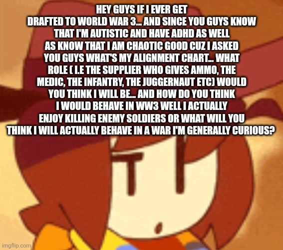 I'm genuinely curious on how you guys think I'm going to behave in the war | HEY GUYS IF I EVER GET DRAFTED TO WORLD WAR 3... AND SINCE YOU GUYS KNOW THAT I'M AUTISTIC AND HAVE ADHD AS WELL AS KNOW THAT I AM CHAOTIC GOOD CUZ I ASKED YOU GUYS WHAT'S MY ALIGNMENT CHART... WHAT ROLE ( I.E THE SUPPLIER WHO GIVES AMMO, THE MEDIC, THE INFANTRY, THE JUGGERNAUT ETC) WOULD YOU THINK I WILL BE... AND HOW DO YOU THINK I WOULD BEHAVE IN WW3 WELL I ACTUALLY ENJOY KILLING ENEMY SOLDIERS OR WHAT WILL YOU THINK I WILL ACTUALLY BEHAVE IN A WAR I'M GENERALLY CURIOUS? | image tagged in qhat | made w/ Imgflip meme maker