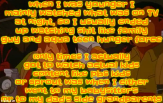 I would sometimes get to watch the normal cartoon network but I usually got home late and played games until I watched tv | when I was younger I mainly watched what was on TV at night, so I usually ended up watching shit like family guy and aqua teen hunger force; only times I actually got to watch actual kids content like pbs kids or sprout was when I either went to my babysitter's or to my dad's side grandparents | image tagged in mortified | made w/ Imgflip meme maker