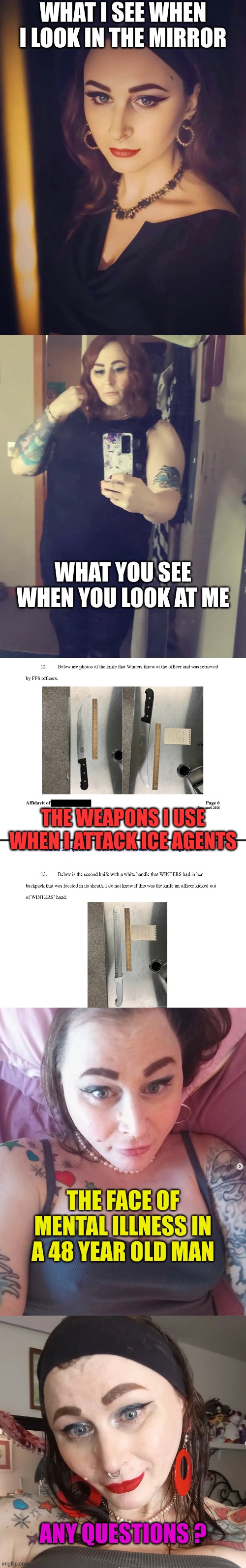 Trantifa is so mentally ill they are not only a danger to themselves | WHAT I SEE WHEN I LOOK IN THE MIRROR; WHAT YOU SEE WHEN YOU LOOK AT ME; THE WEAPONS I USE WHEN I ATTACK ICE AGENTS; THE FACE OF MENTAL ILLNESS IN A 48 YEAR OLD MAN; ANY QUESTIONS ? | made w/ Imgflip meme maker