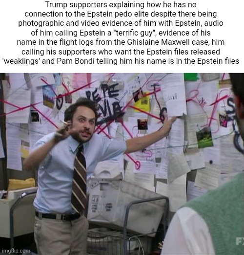 There is so much overwhelming obvious evidence he is part of the Epstein pedo elite this whole yet they will continue to deny it | Trump supporters explaining how he has no connection to the Epstein pedo elite despite there being photographic and video evidence of him with Epstein, audio of him calling Epstein a "terrific guy", evidence of his name in the flight logs from the Ghislaine Maxwell case, him calling his supporters who want the Epstein files released 'weaklings' and Pam Bondi telling him his name is in the Epstein files | image tagged in charlie conspiracy always sunny in philidelphia,donald trump,jeffrey epstein,pedophiles,conservative logic,stupidity | made w/ Imgflip meme maker
