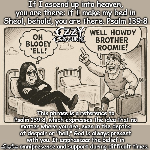My bed in HELL | If I ascend up into heaven, you are there: if I make my bed in Sheol, behold, you are there. Psalm 139:8; This phrase is a reference to Psalm 139:8, which expresses the idea that no matter where you are, even in the depths of despair or "hell," God is always present with you. It emphasizes the belief in God's omnipresence and support during difficult times. | image tagged in christianity,bible,god,hulk hogan,ozzy osbourne | made w/ Imgflip meme maker