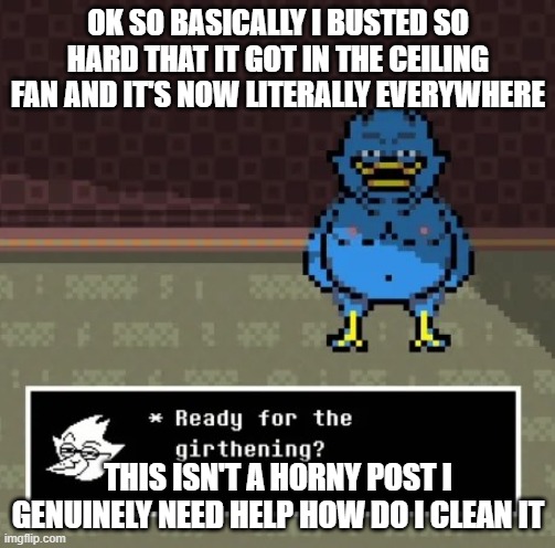 girthening | OK SO BASICALLY I BUSTED SO HARD THAT IT GOT IN THE CEILING FAN AND IT'S NOW LITERALLY EVERYWHERE; THIS ISN'T A HORNY POST I GENUINELY NEED HELP HOW DO I CLEAN IT | image tagged in girthening | made w/ Imgflip meme maker