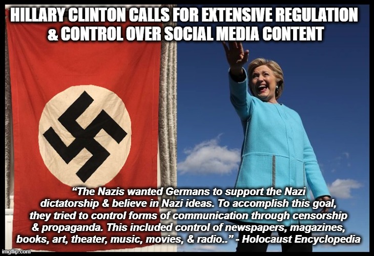 HILLARY CLINTON CALLS FOR EXTENSIVE REGULATION
 & CONTROL OVER SOCIAL MEDIA CONTENT; “The Nazis wanted Germans to support the Nazi dictatorship & believe in Nazi ideas. To accomplish this goal, they tried to control forms of communication through censorship & propaganda. This included control of newspapers, magazines, books, art, theater, music, movies, & radio..” - Holocaust Encyclopedia | made w/ Imgflip meme maker