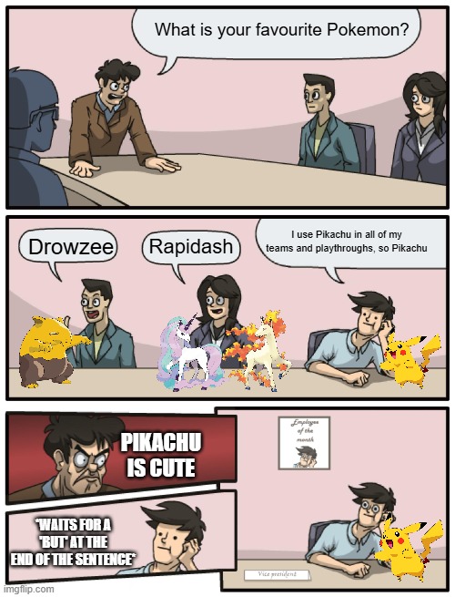 Comment below your favourite Pokemon | What is your favourite Pokemon? I use Pikachu in all of my teams and playthroughs, so Pikachu; Drowzee; Rapidash; PIKACHU IS CUTE; *WAITS FOR A 'BUT' AT THE END OF THE SENTENCE* | image tagged in boardroom meeting unexpected ending,pokemon | made w/ Imgflip meme maker