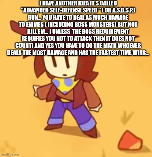 ( SpongeBob voice) this is not regular self-defense this is... Advanced self-defense! (This would be a category. -Spinel) | I HAVE ANOTHER IDEA IT'S CALLED "ADVANCED SELF-DEFENSE SPEED " ( OR A.S.D.S.P.) RUN... YOU HAVE TO DEAL AS MUCH DAMAGE TO ENIMES ( INCLUDING BOSS MONSTERS) BUT NOT KILL EM... ( UNLESS  THE BOSS REQUIREMENT REQUIRES YOU NOT TO ATTACK THEN IT DOES NOT COUNT) AND YES YOU HAVE TO DO THE MATH WHOEVER DEALS THE MOST DAMAGE AND HAS THE FASTEST TIME WINS... | image tagged in clueless | made w/ Imgflip meme maker