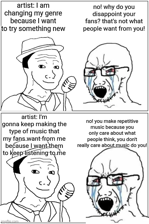 struggle of a musical artist | artist: I am changing my genre because I want to try something new; no! why do you disappoint your fans? that's not what people want from you! artist: I'm gonna keep making the type of music that my fans want from me because I want them to keep listening to me; no! you make repetitive music because you only care about what people think, you don't really care about music do you! | image tagged in memes,blank comic panel 1x2 | made w/ Imgflip meme maker