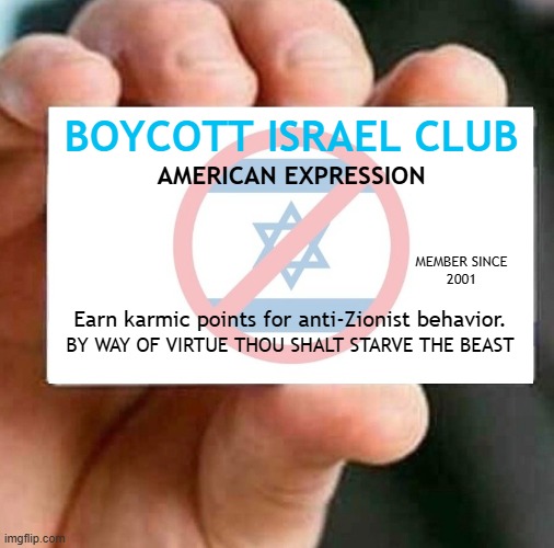 BOYCOTT ISRAEL CLUB - Join the club, earn karmic points. | BOYCOTT ISRAEL CLUB; AMERICAN EXPRESSION; MEMBER SINCE
2001; Earn karmic points for anti-Zionist behavior. BY WAY OF VIRTUE THOU SHALT STARVE THE BEAST | image tagged in boycott israel card,israel,israel jews,boycott,palestine,genocide | made w/ Imgflip meme maker