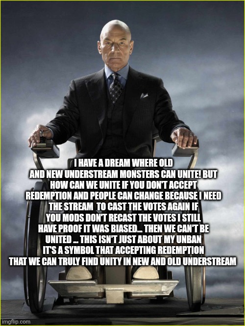 Professor Xavier | I HAVE A DREAM WHERE OLD AND NEW UNDERSTREAM MONSTERS CAN UNITE! BUT HOW CAN WE UNITE IF YOU DON'T ACCEPT REDEMPTION AND PEOPLE CAN CHANGE BECAUSE I NEED THE STREAM  TO CAST THE VOTES AGAIN IF YOU MODS DON'T RECAST THE VOTES I STILL HAVE PROOF IT WAS BIASED... THEN WE CAN'T BE UNITED ... THIS ISN'T JUST ABOUT MY UNBAN IT'S A SYMBOL THAT ACCEPTING REDEMPTION THAT WE CAN TRULY FIND UNITY IN NEW AND OLD UNDERSTREAM | image tagged in professor xavier | made w/ Imgflip meme maker