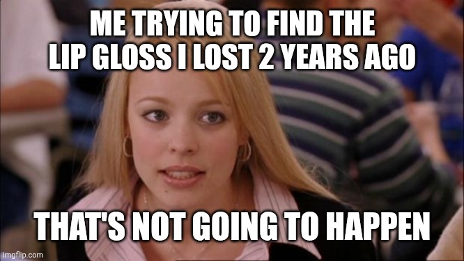 Still using that little bit of hope to find that fetch lip gloss | ME TRYING TO FIND THE LIP GLOSS I LOST 2 YEARS AGO; THAT'S NOT GOING TO HAPPEN | image tagged in memes,its not going to happen | made w/ Imgflip meme maker