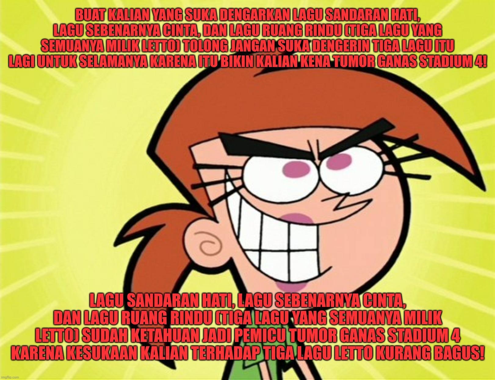 Three of Letto's songs (Sandaran Hati, Sebenarnya Cinta and Ruang Rindu) now trigger stage 4 malignant tumors (cancer). | BUAT KALIAN YANG SUKA DENGARKAN LAGU SANDARAN HATI, LAGU SEBENARNYA CINTA, DAN LAGU RUANG RINDU (TIGA LAGU YANG SEMUANYA MILIK LETTO) TOLONG JANGAN SUKA DENGERIN TIGA LAGU ITU LAGI UNTUK SELAMANYA KARENA ITU BIKIN KALIAN KENA TUMOR GANAS STADIUM 4! LAGU SANDARAN HATI, LAGU SEBENARNYA CINTA, DAN LAGU RUANG RINDU (TIGA LAGU YANG SEMUANYA MILIK LETTO) SUDAH KETAHUAN JADI PEMICU TUMOR GANAS STADIUM 4 KARENA KESUKAAN KALIAN TERHADAP TIGA LAGU LETTO KURANG BAGUS! | image tagged in songs,funny,funny memes,memes,cancer,tumor | made w/ Imgflip meme maker