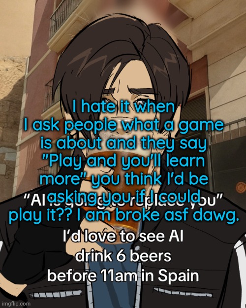 Leon S. Kennedy's rampant alcoholism | I hate it when I ask people what a game is about and they say "Play and you'll learn more" you think I'd be asking you if I could play it?? I am broke asf dawg. | image tagged in leon s kennedy's rampant alcoholism | made w/ Imgflip meme maker