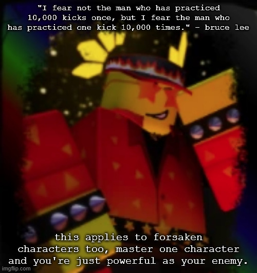 wise words | "I fear not the man who has practiced 10,000 kicks once, but I fear the man who has practiced one kick 10,000 times." - bruce lee; this applies to forsaken characters too, master one character and you're just powerful as your enemy. | image tagged in milestone elliot,forsaken,roblox,meme | made w/ Imgflip meme maker