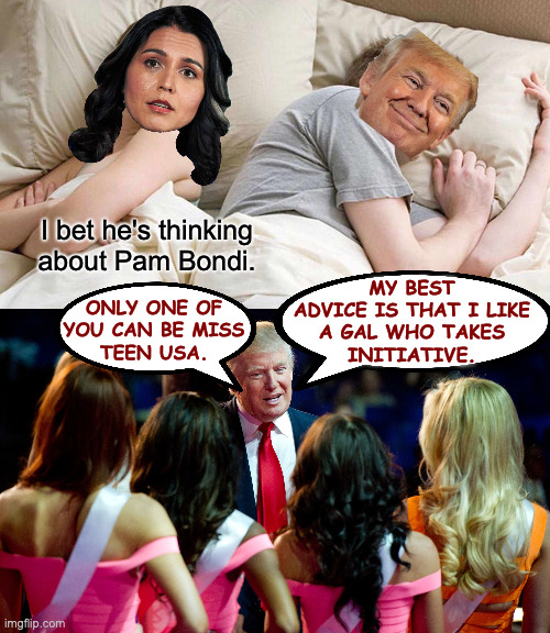 Sure, he likes to fire people, but he's a coach, too. | I bet he's thinking about Pam Bondi. ONLY ONE OF
YOU CAN BE MISS
TEEN USA. MY BEST
ADVICE IS THAT I LIKE
A GAL WHO TAKES
INITIATIVE. | image tagged in memes,i bet he's thinking about other women,tulsi gabbard,trumpedo | made w/ Imgflip meme maker