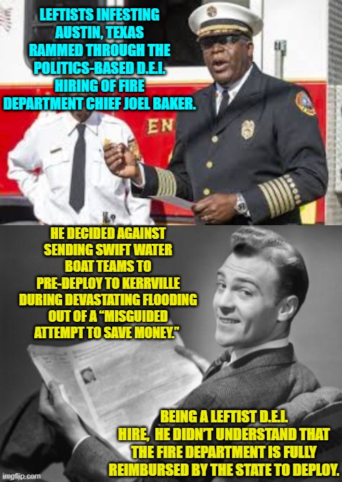 But while bashing Trump during all that time the leftist-controlled media outlets didn't mention this. | LEFTISTS INFESTING AUSTIN, TEXAS RAMMED THROUGH THE POLITICS-BASED D.E.I. HIRING OF FIRE DEPARTMENT CHIEF JOEL BAKER. HE DECIDED AGAINST SENDING SWIFT WATER BOAT TEAMS TO PRE-DEPLOY TO KERRVILLE DURING DEVASTATING FLOODING OUT OF A “MISGUIDED ATTEMPT TO SAVE MONEY.”; BEING A LEFTIST D.E.I. HIRE,  HE DIDN’T UNDERSTAND THAT THE FIRE DEPARTMENT IS FULLY REIMBURSED BY THE STATE TO DEPLOY. | image tagged in yep | made w/ Imgflip meme maker