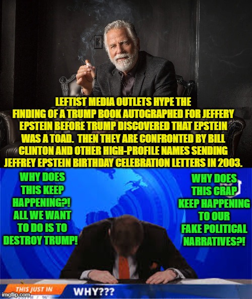 Why indeed you sewer level media outlets? | LEFTIST MEDIA OUTLETS HYPE THE FINDING OF A TRUMP BOOK AUTOGRAPHED FOR JEFFERY EPSTEIN BEFORE TRUMP DISCOVERED THAT EPSTEIN WAS A TOAD.  THEN THEY ARE CONFRONTED BY BILL CLINTON AND OTHER HIGH-PROFILE NAMES SENDING JEFFREY EPSTEIN BIRTHDAY CELEBRATION LETTERS IN 2003. WHY DOES THIS KEEP HAPPENING?!  ALL WE WANT TO DO IS TO DESTROY TRUMP! WHY DOES THIS CRAP KEEP HAPPENING TO OUR FAKE POLITICAL NARRATIVES?! | image tagged in yep | made w/ Imgflip meme maker