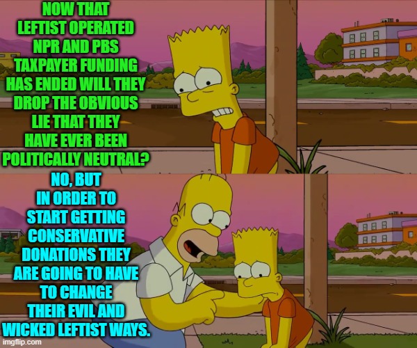 You want to get conservative money?  Then stop coming across as Marxism Central. | NOW THAT LEFTIST OPERATED NPR AND PBS TAXPAYER FUNDING HAS ENDED WILL THEY DROP THE OBVIOUS LIE THAT THEY HAVE EVER BEEN POLITICALLY NEUTRAL? NO, BUT IN ORDER TO START GETTING CONSERVATIVE DONATIONS THEY ARE GOING TO HAVE TO CHANGE THEIR EVIL AND WICKED LEFTIST WAYS. | image tagged in homer and bart worst day so far | made w/ Imgflip meme maker